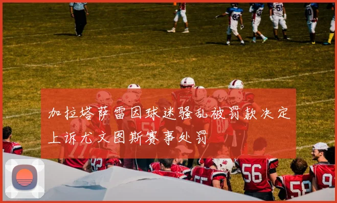 加拉塔萨雷因球迷骚乱被罚款决定上诉尤文图斯赛事处罚