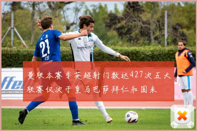 曼联本赛季英超射门数达427次五大联赛仅次于皇马巴萨拜仁和国米