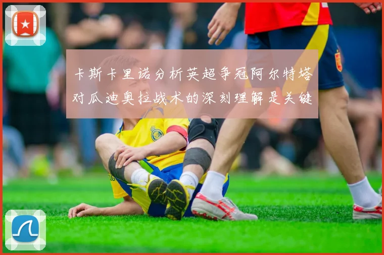 卡斯卡里诺分析英超争冠阿尔特塔对瓜迪奥拉战术的深刻理解是关键