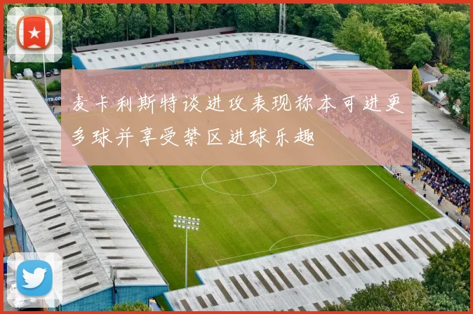 麦卡利斯特谈进攻表现称本可进更多球并享受禁区进球乐趣