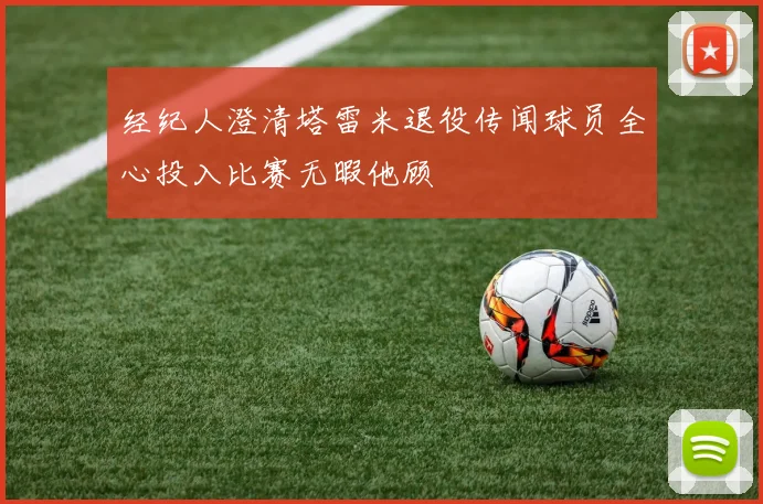 经纪人澄清塔雷米退役传闻球员全心投入比赛无暇他顾