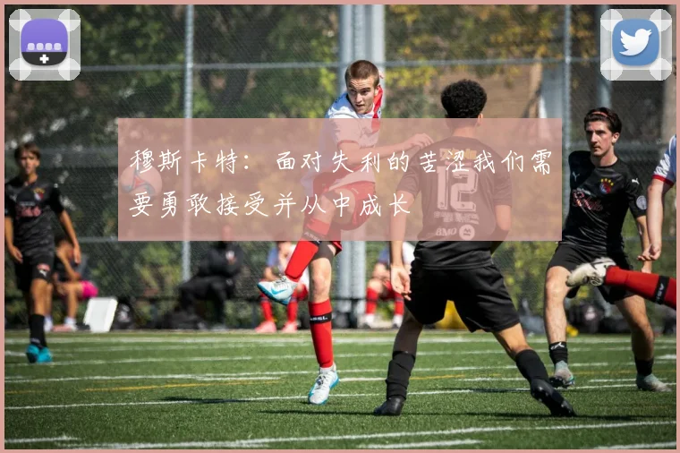 穆斯卡特：面对失利的苦涩我们需要勇敢接受并从中成长