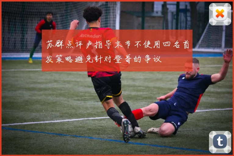 苏群点评卢指导末节不使用四名首发策略避免针对登哥的争议