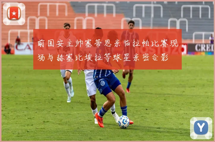 前国安主帅塞蒂恩亲临拉帕比赛现场与赫塞比埃拉等球星亲密合影