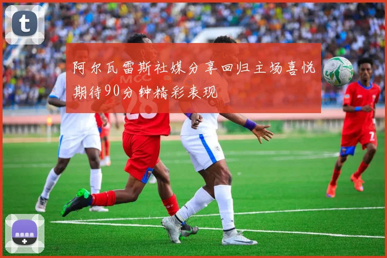 阿尔瓦雷斯社媒分享回归主场喜悦期待90分钟精彩表现