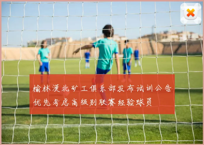 榆林漠北矿工俱乐部发布试训公告优先考虑高级别联赛经验球员
