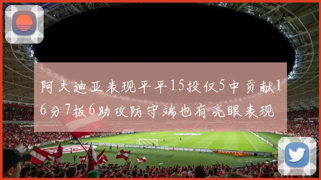 阿夫迪亚表现平平15投仅5中贡献16分7板6助攻防守端也有亮眼表现
