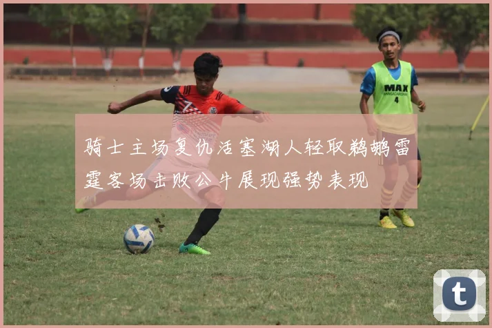骑士主场复仇活塞湖人轻取鹈鹕雷霆客场击败公牛展现强势表现