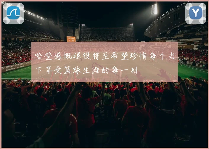 哈登感慨退役将至希望珍惜每个当下享受篮球生涯的每一刻