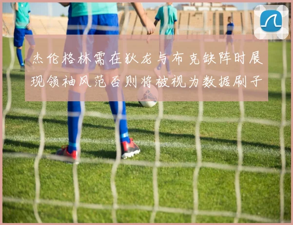 杰伦格林需在狄龙与布克缺阵时展现领袖风范否则将被视为数据刷子