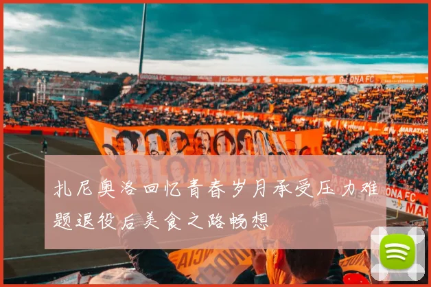 扎尼奥洛回忆青春岁月承受压力难题退役后美食之路畅想
