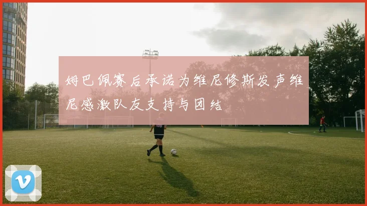 姆巴佩赛后承诺为维尼修斯发声维尼感激队友支持与团结