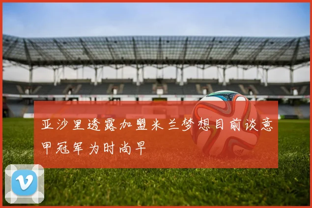 亚沙里透露加盟米兰梦想目前谈意甲冠军为时尚早