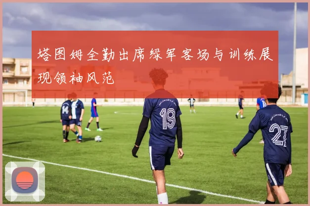 塔图姆全勤出席绿军客场与训练展现领袖风范