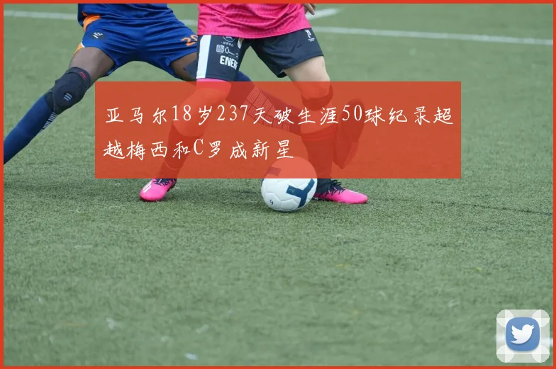 亚马尔18岁237天破生涯50球纪录超越梅西和C罗成新星