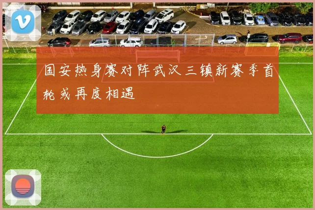 国安热身赛对阵武汉三镇新赛季首轮或再度相遇