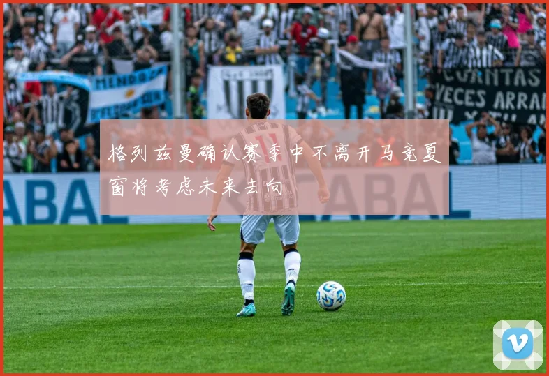 格列兹曼确认赛季中不离开马竞夏窗将考虑未来去向