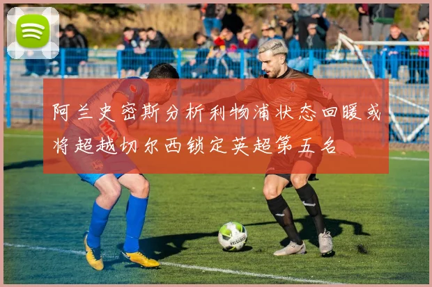 阿兰史密斯分析利物浦状态回暖或将超越切尔西锁定英超第五名