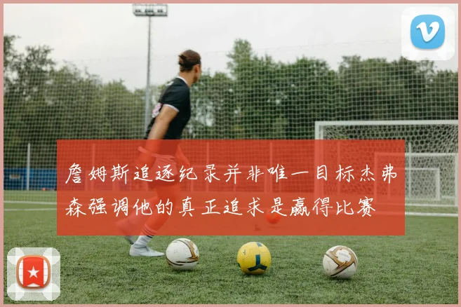 詹姆斯追逐纪录并非唯一目标杰弗森强调他的真正追求是赢得比赛