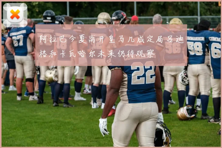 阿拉巴今夏离开皇马几成定局吕迪格和卡瓦哈尔未来仍待观察