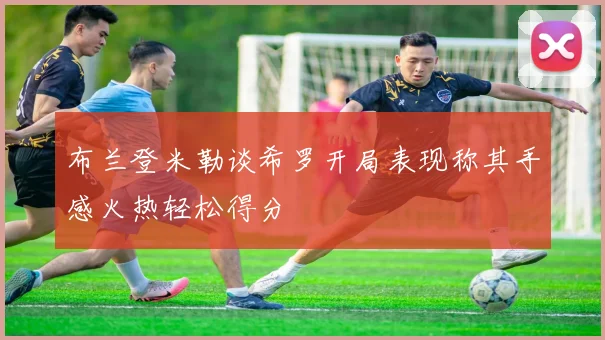 布兰登米勒谈希罗开局表现称其手感火热轻松得分