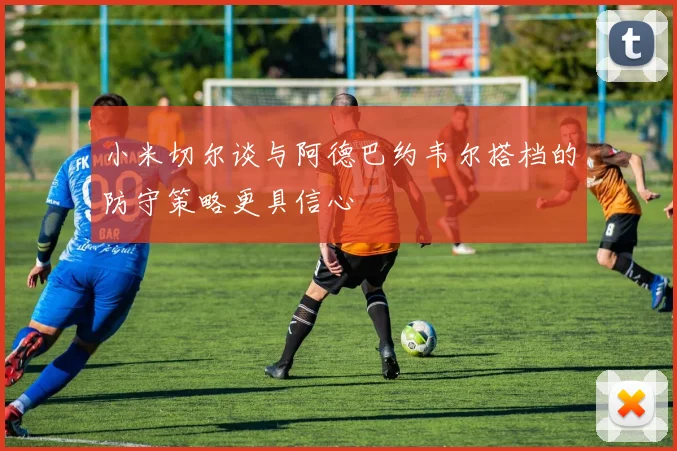 小米切尔谈与阿德巴约韦尔搭档的防守策略更具信心