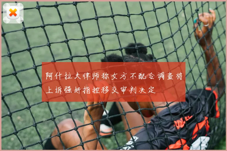 阿什拉夫律师称女方不配合调查将上诉强奸指控移交审判决定