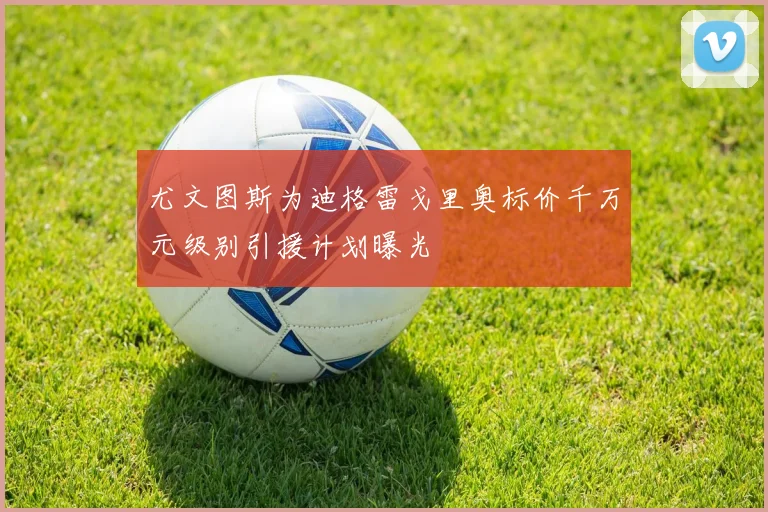 尤文图斯为迪格雷戈里奥标价千万元级别引援计划曝光