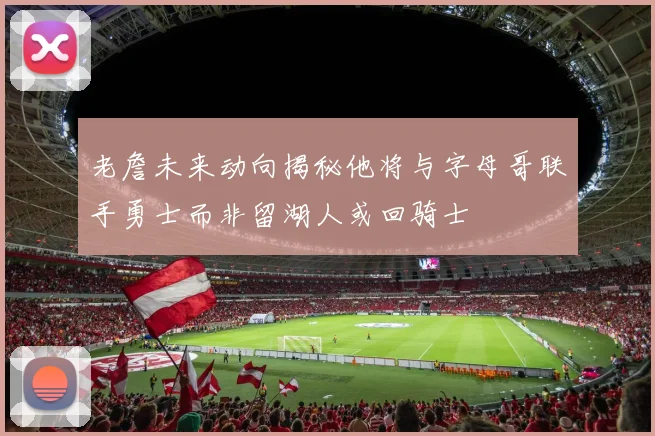 老詹未来动向揭秘他将与字母哥联手勇士而非留湖人或回骑士