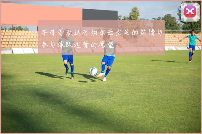 字母哥表达对切尔西女足的热情与参与球队运营的愿望