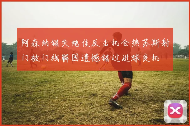 阿森纳错失绝佳反击机会热苏斯射门被门线解围遗憾错过进球良机