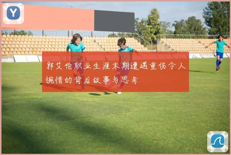 郭艾伦职业生涯末期遭遇重伤令人惋惜的背后故事与思考