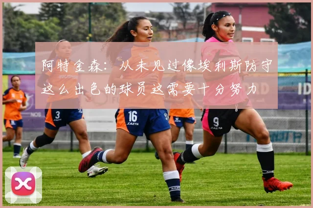 阿特金森：从未见过像埃利斯防守这么出色的球员这需要十分努力