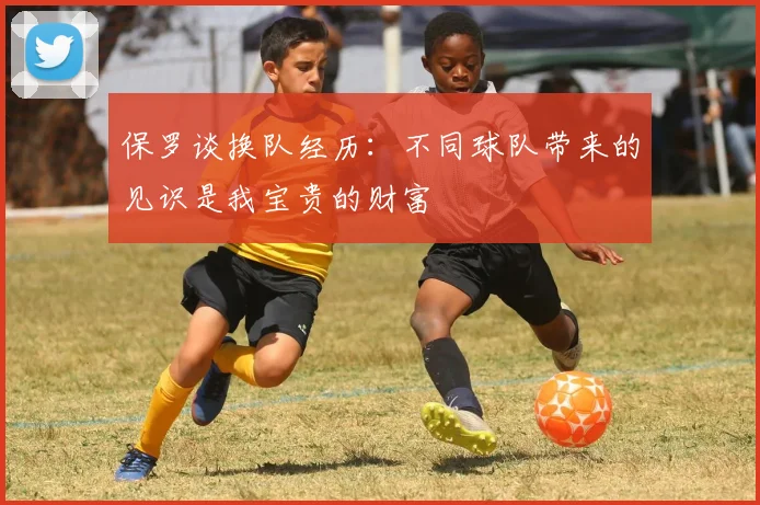 保罗谈换队经历：不同球队带来的见识是我宝贵的财富