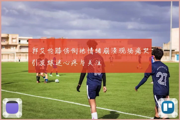 郭艾伦膝伤倒地情绪崩溃现场痛哭引发球迷心疼与关注